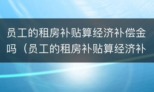 员工的租房补贴算经济补偿金吗（员工的租房补贴算经济补偿金吗）