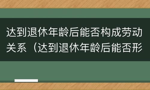 达到退休年龄后能否构成劳动关系（达到退休年龄后能否形成劳动关系）