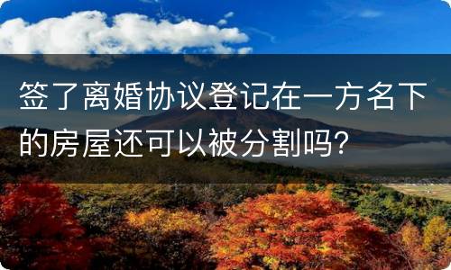 签了离婚协议登记在一方名下的房屋还可以被分割吗？