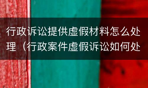 行政诉讼提供虚假材料怎么处理（行政案件虚假诉讼如何处理）