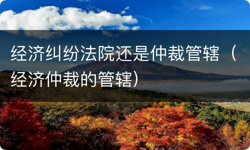 经济纠纷法院还是仲裁管辖（经济仲裁的管辖）