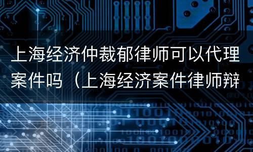 上海经济仲裁郁律师可以代理案件吗（上海经济案件律师辩护律师）