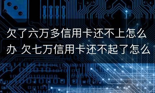 欠了六万多信用卡还不上怎么办 欠七万信用卡还不起了怎么办