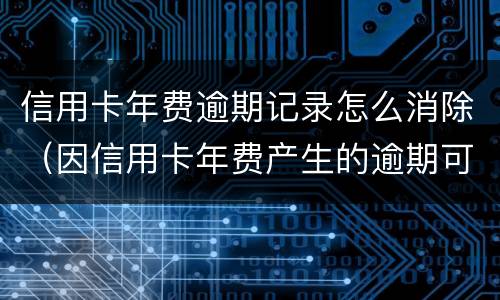信用卡年费逾期记录怎么消除（因信用卡年费产生的逾期可以消除吗）