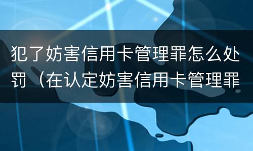 犯了妨害信用卡管理罪怎么处罚（在认定妨害信用卡管理罪时,要注意窃取）