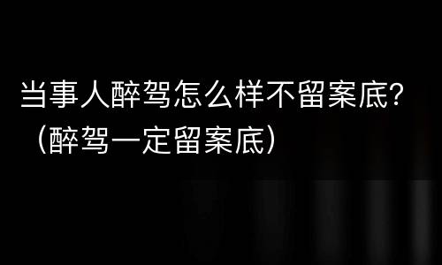 当事人醉驾怎么样不留案底？（醉驾一定留案底）