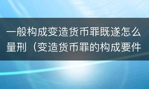 一般构成变造货币罪既遂怎么量刑（变造货币罪的构成要件）