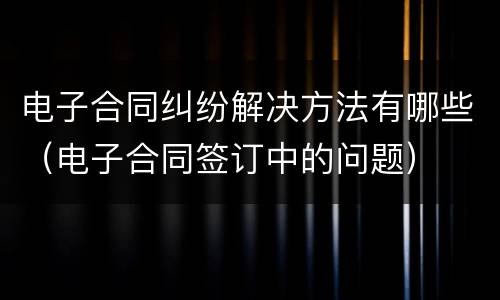 电子合同纠纷解决方法有哪些（电子合同签订中的问题）