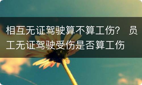 相互无证驾驶算不算工伤？ 员工无证驾驶受伤是否算工伤