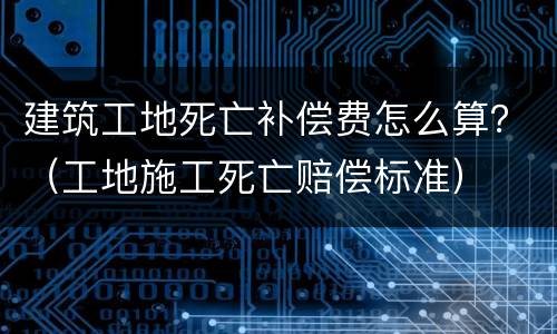 建筑工地死亡补偿费怎么算？（工地施工死亡赔偿标准）
