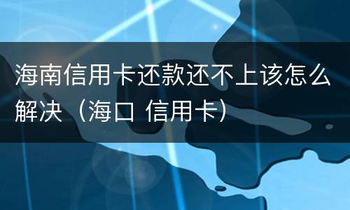 海南信用卡还款还不上该怎么解决（海口 信用卡）