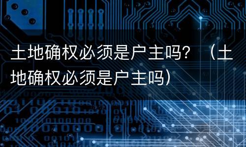 土地确权必须是户主吗？（土地确权必须是户主吗）