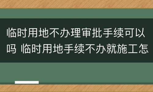 临时用地不办理审批手续可以吗 临时用地手续不办就施工怎么处理