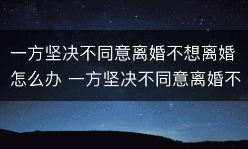 一方坚决不同意离婚不想离婚怎么办 一方坚决不同意离婚不想离婚怎么办呢