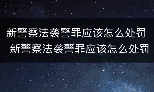 新警察法袭警罪应该怎么处罚 新警察法袭警罪应该怎么处罚呢