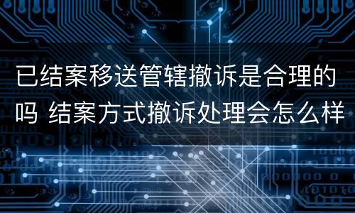 已结案移送管辖撤诉是合理的吗 结案方式撤诉处理会怎么样