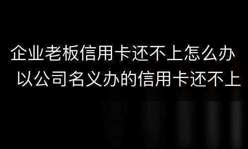 企业老板信用卡还不上怎么办 以公司名义办的信用卡还不上怎么办