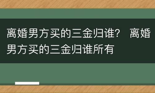 离婚男方买的三金归谁？ 离婚男方买的三金归谁所有