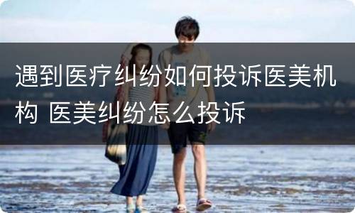 遇到医疗纠纷如何投诉医美机构 医美纠纷怎么投诉