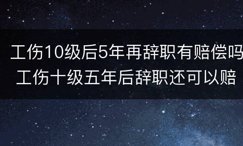 工伤10级后5年再辞职有赔偿吗 工伤十级五年后辞职还可以赔偿吗