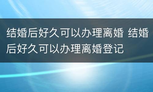 结婚后好久可以办理离婚 结婚后好久可以办理离婚登记