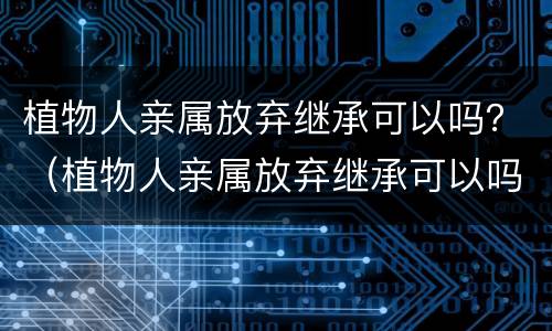 植物人亲属放弃继承可以吗？（植物人亲属放弃继承可以吗知乎）