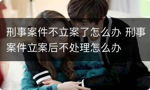 刑事案件不立案了怎么办 刑事案件立案后不处理怎么办