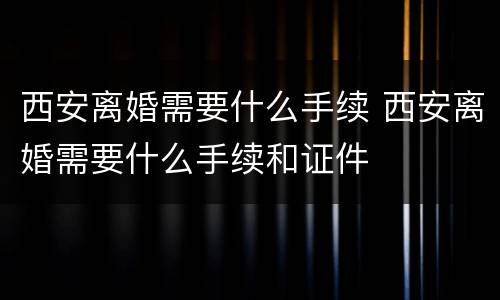 西安离婚需要什么手续 西安离婚需要什么手续和证件
