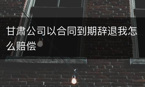 甘肃公司以合同到期辞退我怎么赔偿