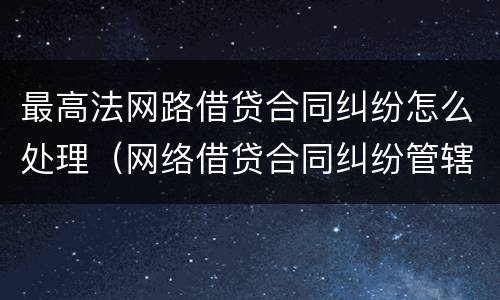 最高法网路借贷合同纠纷怎么处理（网络借贷合同纠纷管辖法院）
