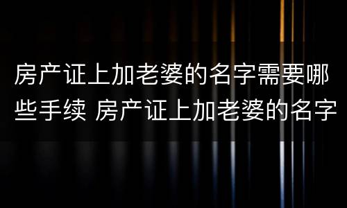 房产证上加老婆的名字需要哪些手续 房产证上加老婆的名字需要哪些手续和证件