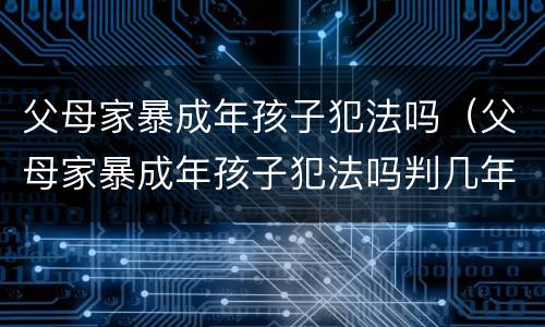 父母家暴成年孩子犯法吗（父母家暴成年孩子犯法吗判几年）