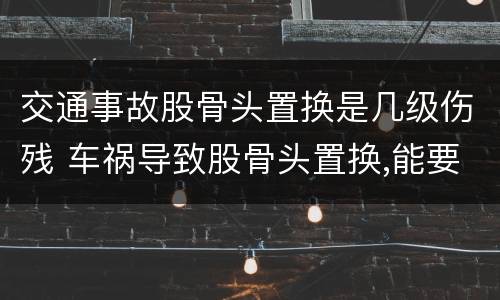 交通事故股骨头置换是几级伤残 车祸导致股骨头置换,能要求多少钱赔偿