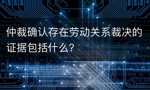 仲裁确认存在劳动关系裁决的证据包括什么？