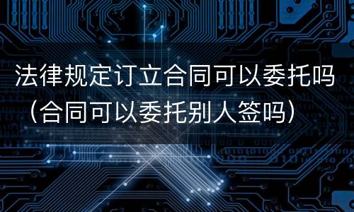 法律规定订立合同可以委托吗（合同可以委托别人签吗）