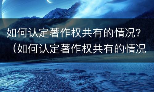 如何认定著作权共有的情况？（如何认定著作权共有的情况有哪些）