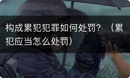 构成累犯犯罪如何处罚？（累犯应当怎么处罚）