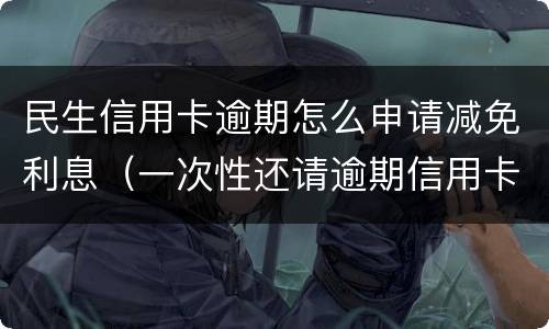 民生信用卡逾期怎么申请减免利息（一次性还请逾期信用卡可以减免些利息吗）