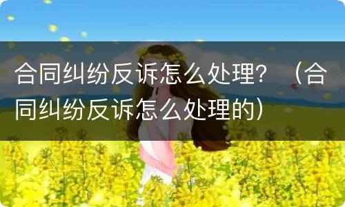 合同纠纷反诉怎么处理？（合同纠纷反诉怎么处理的）
