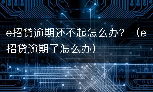 e招贷逾期还不起怎么办？（e招贷逾期了怎么办）