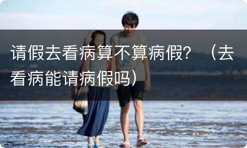请假去看病算不算病假？（去看病能请病假吗）