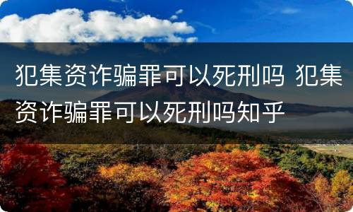犯集资诈骗罪可以死刑吗 犯集资诈骗罪可以死刑吗知乎