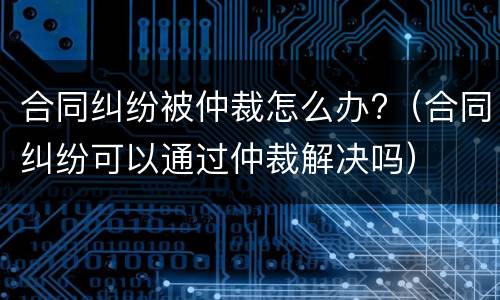 合同纠纷被仲裁怎么办?（合同纠纷可以通过仲裁解决吗）