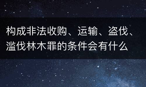 构成非法收购、运输、盗伐、滥伐林木罪的条件会有什么