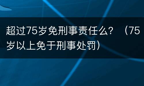 超过75岁免刑事责任么？（75岁以上免于刑事处罚）