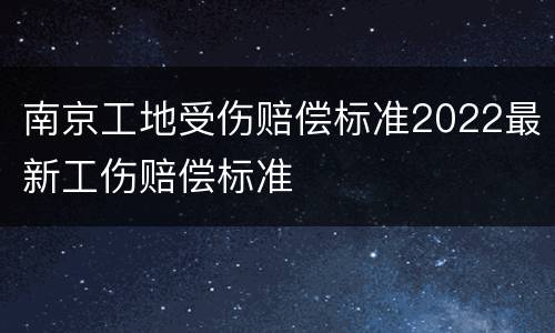 南京工地受伤赔偿标准2022最新工伤赔偿标准