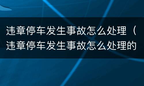 违章停车发生事故怎么处理（违章停车发生事故怎么处理的）