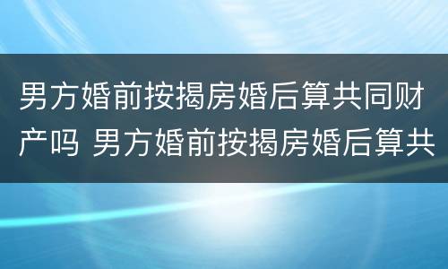 男方婚前按揭房婚后算共同财产吗 男方婚前按揭房婚后算共同财产吗知乎