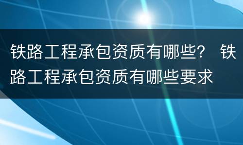 铁路工程承包资质有哪些？ 铁路工程承包资质有哪些要求
