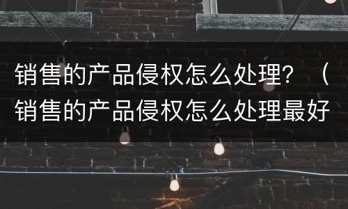 销售的产品侵权怎么处理？（销售的产品侵权怎么处理最好）